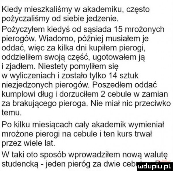 kiedy mieszkaliśmy w akademiku często pożyczaliśmy od siebie jedzenie. pożyczyłem kiedyś od sąsiada    mrożonych pierogów. wiadomo później musiałem je oddać więc za kilka dni kupiłem pierogi oddzieliłem swoją część ugotowałem ją i zjadłem. niestety pomyliłem się w wyliczeniach i zostało tylko    sztuk niezjedzonych pierogów. poszedłem oddać kumplowi dlug i dorzucilem   cebule w zamian za brakującego pieroga. nie miał nic przeciwko temu. po kilku miesiącach cały akademik wymienial mrożone pierogi na cebule iren kurs trwał przez wiele lat. w taki oto sposób wprowadziłem nową walutę studencką jeden pieróg za dwie cebmm