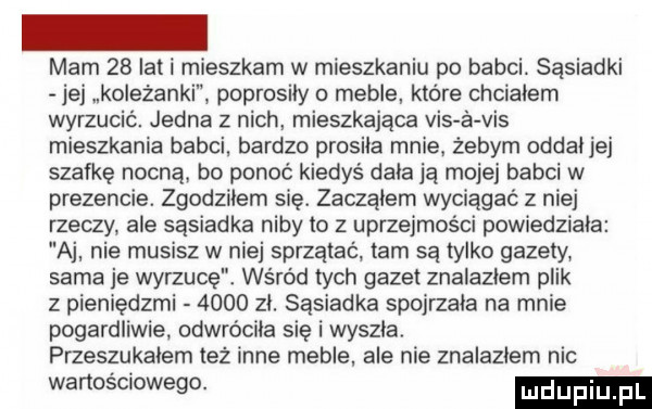 mam    lat i mieszkam w mieszkaniu po babci. sąsiadki jej koleżanki poprosiły   meble które chcialem wyrzucić. jedna z nich mieszkająca vis a vis mieszkania babci. bardzo prosiła mnie żebym oddaj jej szafkę nocna. bo ponoć kiedyś dała ją mojej babci w prezencie. zgodziłem się. zaczkiem wyciągać z niej rzeczy ale sąsiadka niby to z uprzejmości powiedziała aj nie musisz w niej sprzątać tam są tylko gazety sama je wyrzucę. wśród tych gazet znalazłem plik z pieniędzmi      zi. sąsiadka spojrzała na mnie pogardliwie. odwróciła się i wyszła. przeszukałem też inne meble ale nie znalazłem nic wartościowego