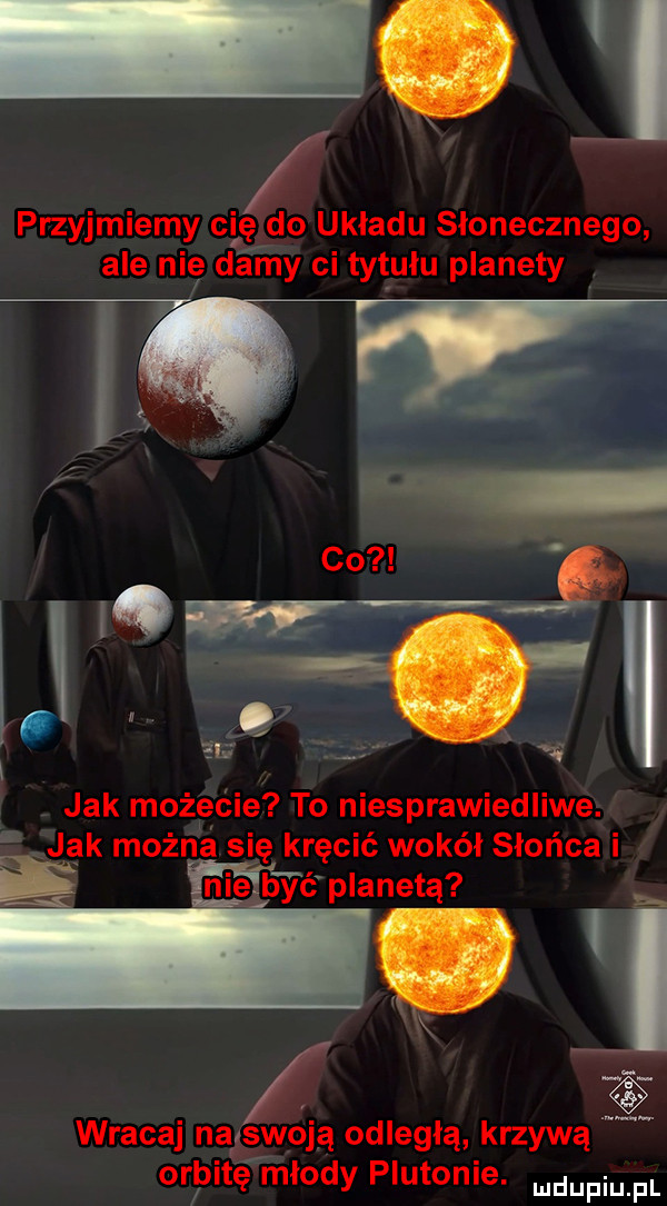 przyjmiemy ci ęrdo układu słonecznego ale nic e dimy ci tet ulu planety l qw że j i z   jak możecie to niesprawiedliwe. jak można się kręcić wokół słońca i ę mć planetą    wracaj nąxswoją odległą krzywą orbitę młody plutonie. mam fl