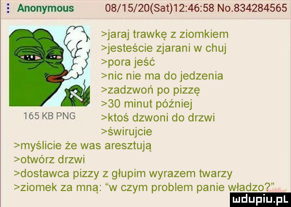 anonymous           set           no           jaraj trawkę z ziomkiem jesteście zjarani w chuj pora jeść nie nie ma do jedzenia m zadzwoń po pizzę    minut później     kb pbg ktoś dzwoni do drzwi świrujcie mas iacie że was aresztują otwórz drzwi dostawca pizzy z głupim wyrazem twarzy ziomek za mną w czym problem panie władze