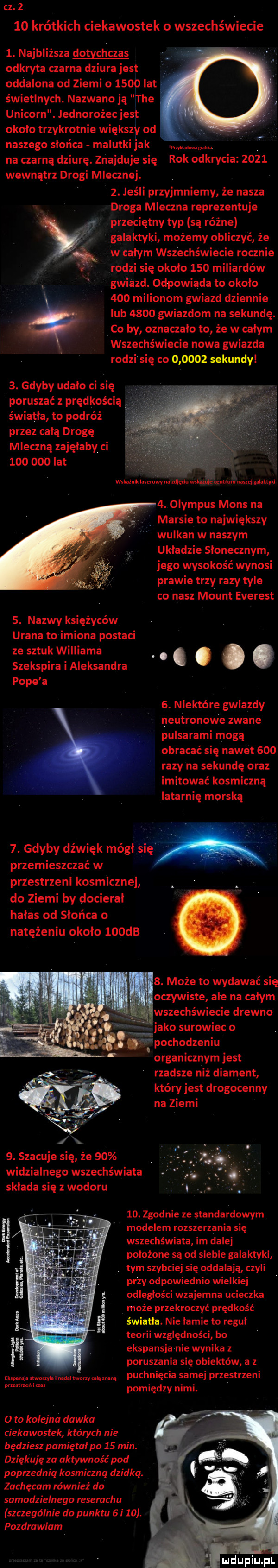 cz      krótkich ciekawostek o wszechświecie  . najbliższa dotychczas odkryta czarna dziura jest oddalona od ziemi o      lat świetlnych. nazwano ją tee unicorn. jednorożec jest okolo trzykrotnie większy od naszego słońca malutki jak mg. na czarną dziurę. znajduje się rok odkrycia      wewnątrz drogi mlecznej.  . jeśli przyjmniemy że nasza droga mleczna reprezentuje przeciętny typ są różne galaktyki możemy obliczyć że w całym wszechświecie rocznie rodzi się około     miliardów gwiazd. odpowiada to około     milionom gwiazd dziennie lub      gwiazdom na sekundę. co by oznaczało to że w całym wszechświecie nowa gwiazda rodzi się co        sekundyl  . gdyby udało ci się poruszać z prędkością. światła to podróż przez całą drogę mleczną zajęłaby ci         lat wskaźnik nr zw. abakankami xdledu wsi nik nu um mnei nalewu  . olympus mans na marsie to największy wulkan w naszym układzie słonecznym jego wysokość wynosi prawie trzy razy tyle co nasz mount everest  . nazwy księżyców urana to imiona postaci ze sztuk williama. abakankami. szekspira i aleksandra. abakankami pope a  . niektóre gwiazdy neutronowe zwane pulsarami mogą obracać się nawet     razy na sekundę oraz imitować kosmiczną latarnię morska  . gdyby dźwięk mógł się a przemieszczać w przestrzeni kosmicznej do ziemi by docierał hałas od słońca   natężeniu około    db  . może to wydawać się oczywiste ale na całym wszechświecie drewno jako surowiec o pochodzeniu organicznym jest rzadsze niż diament który jest drogocenny na ziemi  . szacuje się że    widzialnego wszechświata składa się z wodoru   . zgodnie ze standardowym modelem rozszerzania się wszechświata im dalej położone są od siebie galaktyki tym szybciej się oddalają czyli przy odpowiednio wielkiej odległości wzajemna ucieczka może przekroczyć prędkość światła. nie łamie to reguł teorii względności bo ekspansja nie wynika z poruszania się obiektów a z i w w w m puchnięcia samej przestrzeni ęńimi pomiędzy nimi. o to kolejna dawka ciekawostek których nie będziesz pamiętał po    min. dziękuję za aktywność pod poprzednią kosmiczna dziku. zachęcam równieź do samodzielnego reserachu szczególnie do punktu   i   . pozdrawiam luciupiuipl