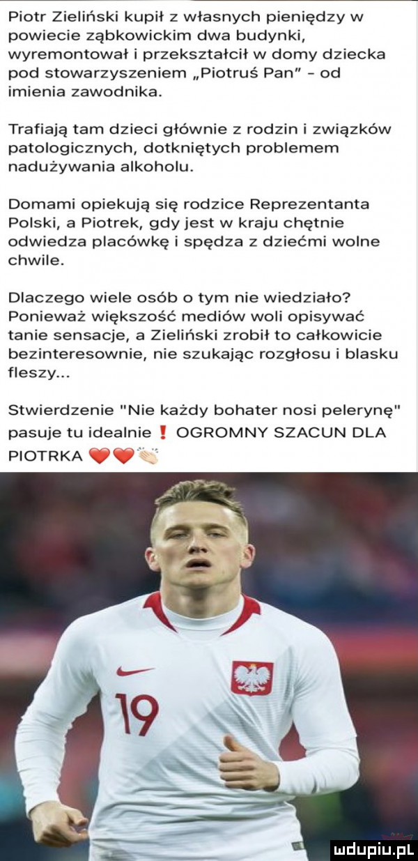 piotr zieliński kupił z własnych pieniędzy w powiecie ząbkowickim dwa budynki wyremontował i przekształcił w domy dziecka pod stowarzyszeniem piotruś pan od imienia zawodnika. trafiają tam dzieci głównie z rodzin i związków patologicznych dotkniętych problemem nadużywania alkoholu domami opiekują się rodzice reprezentanta polski a piotrek gdy jest w kraju chętnie odwiedza placówkę i spędza z dziećmi wolne chwile. dlaczego wiele osób o tym nie wiedziało ponieważ większość mediów woli opisywać tanie sensacje a zieliński zrobił to całkowicie bezinteresownie nie szukając rozgłosu i blasku fleszy. stwierdzenie nie każdy bohater nosi pelerynę pasuje tu idealnie ogromny szacun dla piotrka óó