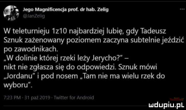 jqowginmwatdrlub hsg i w teleturnieju  z   najbardziej lubię gdy tadeusz sznuk zażenowany poziomem zaczyna subtelniejeździć po zawodnikach. w dolinie której rzeki leży jerycho nikt nie zgłasza się do odpowiedzi. sznuk mówi jordanu i pod nosem tam nie ma wielu rzek do wyboru. w