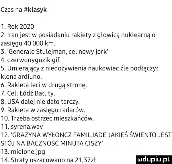 czas na klasyk   rok       . iran jest w posiadaniu rakiety z głowicą nuklearną o zasięgu        km.  . generale stulejrnan cel nowy jork  . czerwonyguzikgif  . umierający z niedożywienia naukowiec źle podłączył klona ardiuno. ó rakieta leci w drugą stronę.  . cel łódź bałuty  . usa dalej nie dało tarczy.  . rakieta w zasięgu radarów.   . trzeba ostrzec mieszkańców.   . syrena wav   . grazyna wyłoncz familjade jakieś świento jest stój na bacznośc minuta ciszv   . mielonejpg   . straty oszacowano na      zł