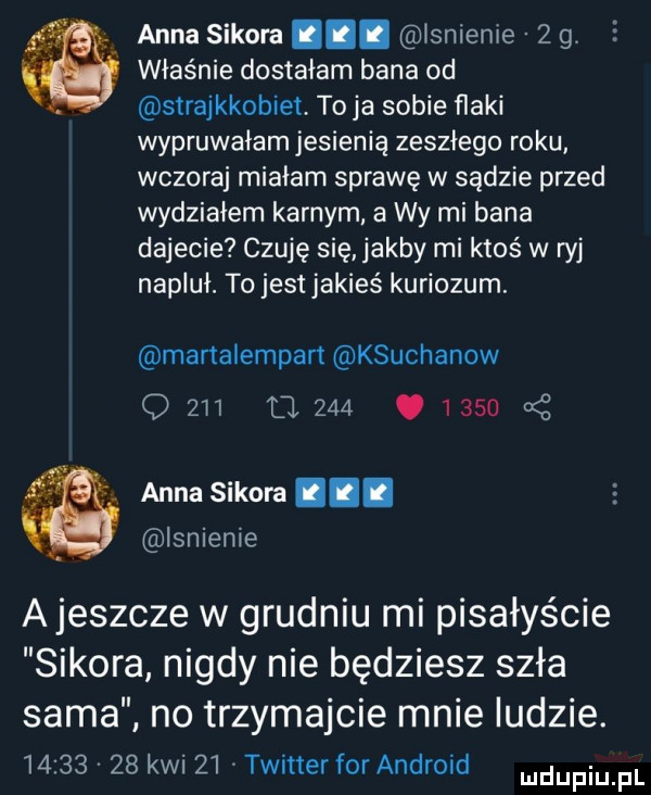 anna sikora. lsnienie   g właśnie dostałam bana od strajkkobiet to ja sobie flaki wypruwałam jesienią zeszłego roku wczoraj miałam sprawę w sądzie przed wydziałem karnym a wy mi bana dajecie czuję się jakby mi ktoś w ryj napluł. to jest jakieś kuriozum. martalempan ksuchanow q     u            anna sikora. isnieme ajeszcze w grudniu mi pisałyście sikora nigdy nie będziesz szła sama          kwi    twitter for android no trzymajcie mnie ludzie