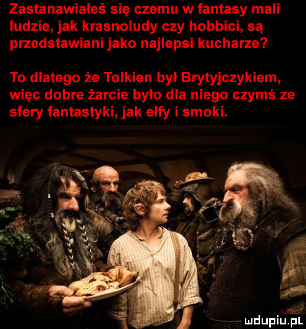 zastanawiałeś się czemu w fantasy mali ludzie jak krasnoludy czy hobbici są przedstawiani jako najlepsi kucharze to dlatego że tolkien byl brytyjczykiem więc dobre żarcie było dla niego czymś ze sfery fantastyki jak elfy i smoki