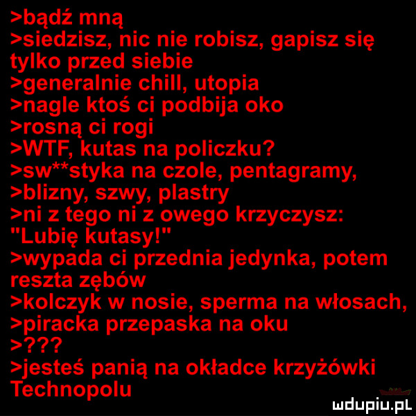 bądź mną siedzisz nic nie robisz gapisz się tylko przed siebie gonera nie chill utopia nagle ktoś ci podbija oko rosną ci rogi wtf kutas na policzku sw styka na czole pentagramy blizny szwy plastry ni z tego ni z owego krzyczysz lubię kutasy wypada ci przednia jedynka potem reszta zębów ko cmyk w nosie sperma na włosach piracka przepaska na oku jesteś panią na okładce krzyżówki technopolu mduplu pl