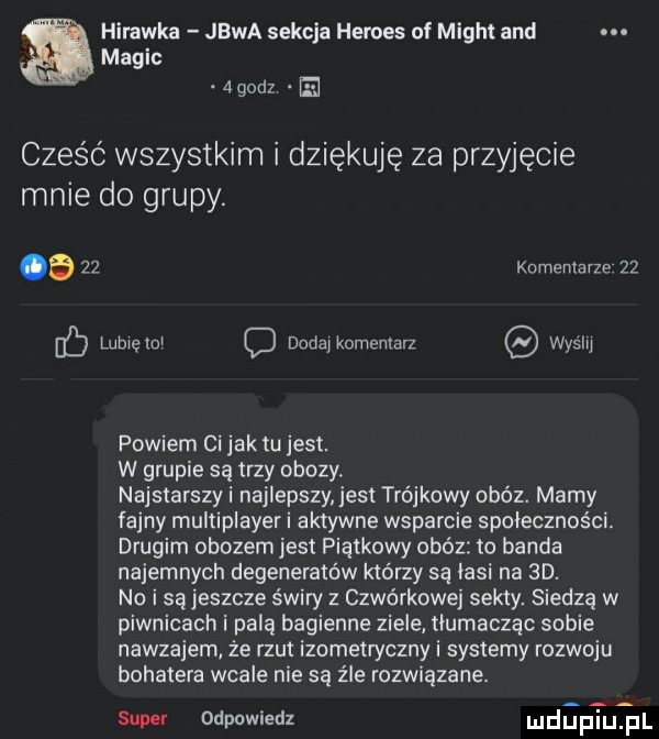 hirawka jawa sekcja hermes of migot and macic    dz ﬁ cześć wszystkim i dziękuję za przyjęcie mnie do grupy. a    komentarze    b lubiętcl c dodajkomentan wyslij powiem ci jak tu jest. w grupie są trzy obozy. najstarszy i najlepszy jest trójkowy obóz. mamy fajny multiplayer i aktywne wsparcie społeczności. drugim obozem jest piątkowy obóz to banda najemnych degeneratów którzy są lasi na  d. no i są jeszcze s wiry z czwórkowej sekty. siedzą w piwnicach i palą bagienne ziele tłumacząc sobie nawzajem że rzut izometryczny i systemy rozwoju bohatera wcale nie są źle rozwiązane. saw odpowiedz