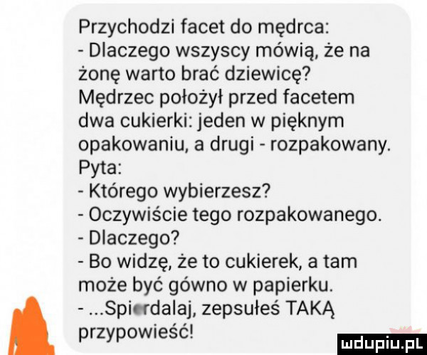 przychodzi facet do mędrca dlaczego wszyscy mówią ze na żonę warto brać dziewicę mędrzec położył przed facetem dwa cukierki jeden w pięknym opakowaniu a drugi rozpakowany. pyta którego wybierzesz oczywiście tego rozpakowanego. dlaczego bo widzę że to cukierek a tam może być gówno w papierku. spirfdalaj zepsułeś taką przypownesc