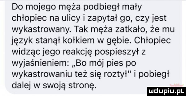 do mojego męża podbiegł mały chłopiec na ulicy i zapytał go czy jest wykastrowany. tak męża zatkało że mu język stanął kołkiem w gębie. chłopiec widząc jego reakcję pospieszył z wyjaśnieniem bo mój pies po wykastrowaniu też się roztył i pobiegł dalej w swoją stronę