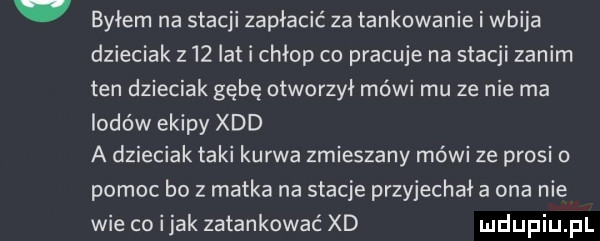 byłem na stacji zapłacić za tankowanie i wbija dzieciak z   lat i chłop co pracuje na stacji zanim ten dzieciak gębę otworzył mówi mu ze nie ma lodów ekipy xdd a dzieciak taki kurwa zmieszany mówi ze prosi o pomoc bo z matka na stacje przyjechała ona nie wie coijak zatankować xd