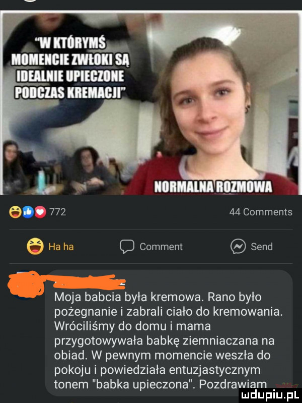 w lil ś i iii i ll sl illll imei it emil i ll lm. f .        comments comment sand moja babcia była kremowa. rano było pożegnanie i zabrali ciało do kremowania. wróciliśmy do domu i mama przygotowywała babkę ziemniaczana na obiad. w pewnym momencie weszła do pokoju i powiedziała entuzjastycznym tonem babka upieczona. pozdrawiam mduplu pl