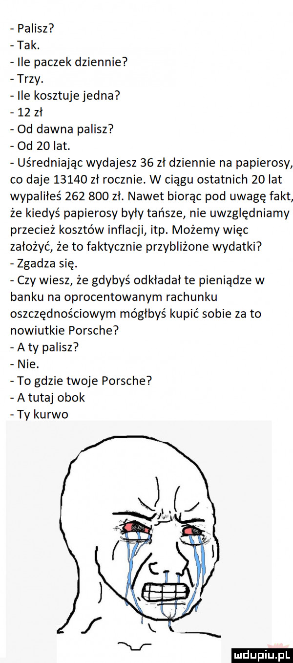 palisz tak. ile paczek dziennie trzy. ile kosztuje jedna    zł  d dawna palisz od    lat. uśredniając wydajesz    zł dziennie na papierosy co daje       zł rocznie. w ciągu ostatnich    lat wypaliłeś         zł. nawet biorąc pod uwagę fakt że kiedyś papierosy były tańsze nie uwzględniamy przecież kosztów inflacji ibp. możemy więc założyć że to faktycznie przybliżone wydatki zgadza się. czy wiesz że gdybyś odkładał te pieniądze w banku na oprocentowanym rachunku oszczędnościowym mógłbyś kupić sobie za to nowiutkie porsche a ty palisz nie. to gdzie twoje porsche a tutaj obok ty kurwo ludu iu. l