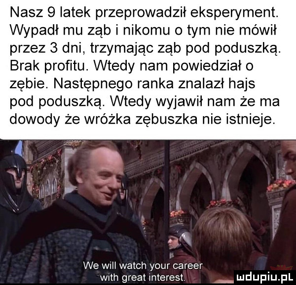nasz   latek przeprowadził eksperyment. wypadł mu ząb i nikomu o tym nie mówił przez   dni trzymając ząb pod poduszką. brak profitu. wtedy nam powiedziało zebie. następnego ranka znalazł hajs pod poduszką. wtedy wyjawił nam że ma dowody że wróżka zebuszka nie istnieje. wk we wii welch your carrer wan great interest mduplu pl
