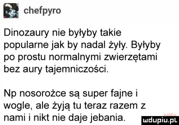 chefpyro dinozaury nie byłyby takie popularne jak by nadal żyły. byłyby po prestu normalnymi zwierzętami bez aury tajemniczości. np nosorożce są super fajne i węgle ale żyją tu teraz razem z nami i nikt nie dajejebania