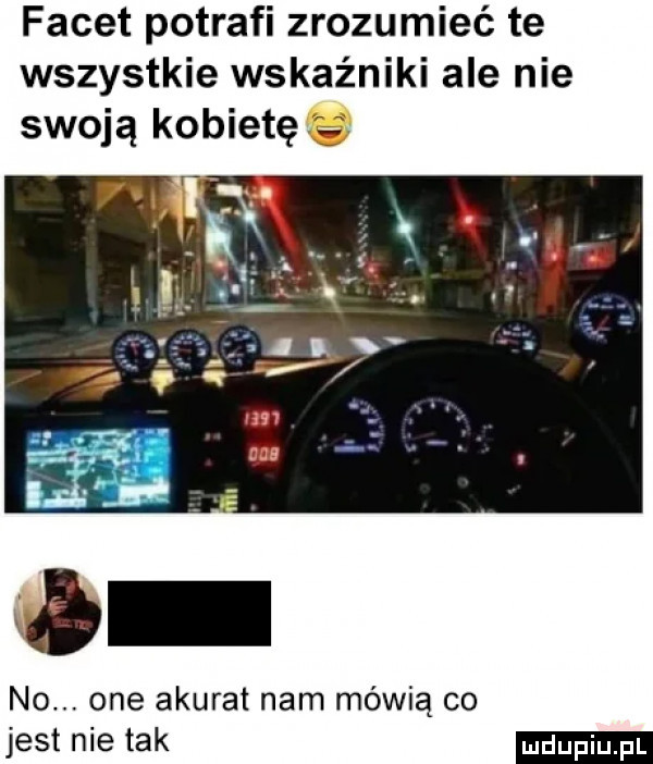 facet potrafi zrozumieć te wszystkie wskaźniki ale nie swoją kobietę no. one akurat nam mówią co jest nie tak
