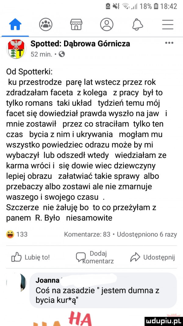 bm r. abakankami           loaepe spotted dąbrowa górnicza g    mm   od spotterki ku przestrodze parę lat wstecz przez rok zdradzałam faceta z kolega z pracy byito tylko romans taki układ tydzień temu mój facet się dowiedział prawda wyszło na jaw i mnie zostawił przez co straciłam tylko ten czas bycia z nim i ukrywania mogłam mu wszystko powiedziec obrazu moze by mi wybaczył ub odszedł wtedy wiedzialam ze karma wróci i się dowie wiec dziewczyny lepiej obrazu załatwiać takie sprawy albo przebaczy albo zostawi ale nie zmarnuje waszego i swojego czasu. szczerze nie żałuję bo to co przeżyłam z panem r. było niesamowite.     komentarze    udostępniono   razy doday. c lubię to omentarz udostępnij joanna coś na zasadzie jestem dumna z bycia kur ą ha