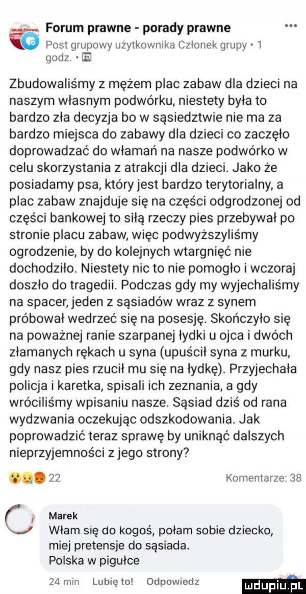 forum prawne porady prawne post grupowy uzytkownika czlonek grupy   godz e zbudowalis my z mężem plac zabaw dla dzieci na naszym własnym podwórku niestety była to bardzo zła decyzja bo w sąsiedztwie nie ma za bardzo miejsca do zabawy dla dzieci co zaczęło doprowadzać do włamań na nasze podwórko w celu skorzystania z atrakcji dla dzieci. jako że posiadamy psa który jest bardzo terytorialny a plac zabaw znajduje się na części odgrodzonej od części bankowej to siłą rzeczy pies przebywał po stronie placu zabaw więc podwyższyliśmy ogrodzenie by do kolejnych wtargnięć nie dochodziło. niestety nic to nie pomogło i wczoraj doszło do tragedii. podczas gdy my wyjechaliśmy na spacer jeden z sąsiadów wraz z synem próbował wedrzeć się na posesję. skończyło się na poważnej ranie szarpanej łydki u ojca i dwóch złamanych rękach u syna upuścił syna z murku gdy nasz pies rzucił mu się na łydkę. przyjechała policja i karetka spisali ich zeznania a gdy wróciliśmy wpisaniu nasze. sąsiad dziś od rana wydzwania oczekując odszkodowania. jak poprowadzić teraz sprawę by uniknąć dalszych nieprzyjemności z jego strony.    komentarze    cl marek włam się do kogoś połam sobie dziecko miej pretensje do sąsiada. polska w pigułce za mm lubię to odpowiedz mm