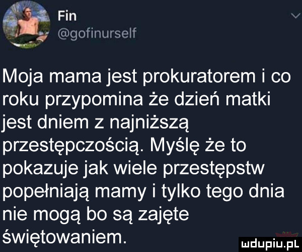 a fin iigoiinwseif moja mama jest prokuratorem i co roku przypomina że dzień matki jest dniem z najniższą przestępczością. myślę że to pokazuje jak wiele przestepstw popełniają mamy i tylko tego dnia nie mogą bo są zajęte świętowaniem. nam pl