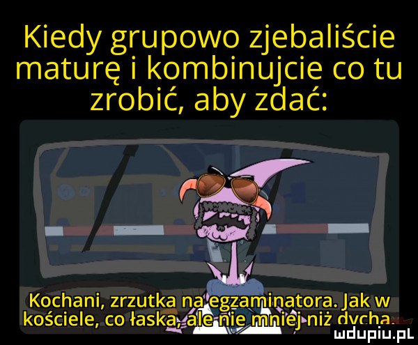 kiedy grupowo zjebaliście maturę i kombinujcie co tu zrobić aby zdać da. kochani zrzutka na egzanmnatora jaźw kościele co łaskawa le n e mn ej n z dych a l lu uplu. p