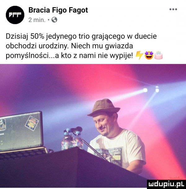 bracia figo fagot   min. e dzisiaj    jedynego trio grającego w duecie obchodzi urodziny. niech mu gwiazda pomyślności a kto z nami nie wypije