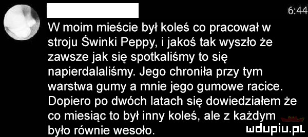 w w moim mieście był koleś co pracował w stroju świnki pappy ijakoś tak wyszło że zawsze jak się spotkaliśmy to się napierdalalis my. jego chroniła przydym warstwa gumy a mnie jego gumowe racice. dopiero po dwóch latach się dowiedziałem że co miesiąc to był inny koleś ale z każdym było równie wesoło. ndupiu pl