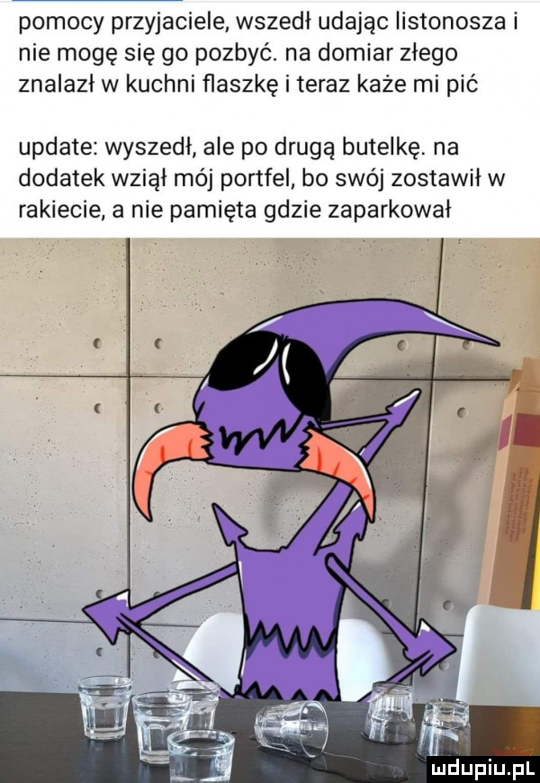 pomocy przyjaciele wszedł udając listonosza i nie mogę się go pozbyć. na domiar złego znalazł w kuchni flaszkę i teraz każe mi pić update wyszedł ale po drugą butelkę na dodatek wziął mój portfel bo swój zostawił w rakiecie a nie pamięta gdzie zaparkował