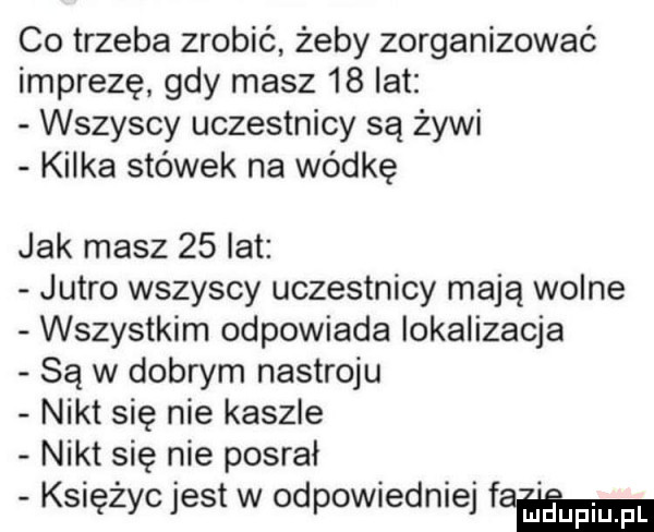 co trzeba zrobić żeby zorganizować imprezę gdy masz    lat wszyscy uczestnicy są żywi kilka stówek na wódkę jak masz    lat jutro wszyscy uczestnicy mają wolne wszystkim odpowiada lokalizacja są w dobrym nastroju nikt się nie kaszle nikt się nie posrał księżyc jest w odpowiedniej fam