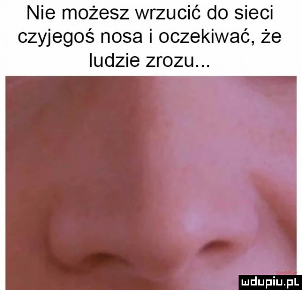 nie możesz wrzucić do sieci czyjegoś nosa i oczekiwać że ludzie zwozu