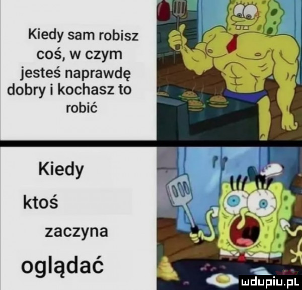 kiedy sam robisz coś w czym jesteś naprawdę dobry i kochasz to robić kiedy ktoś zaczyna oglądać i mdupiupl