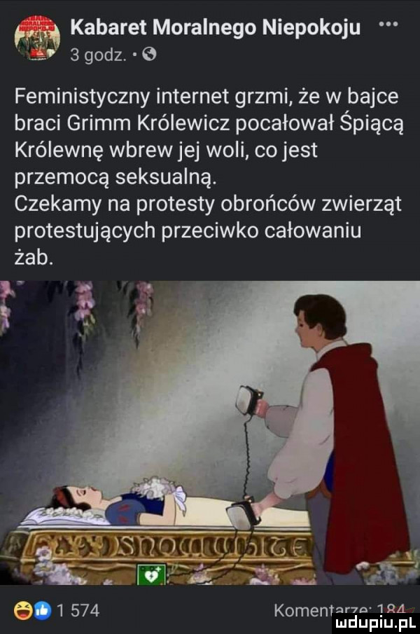 kabaret moralnego niepokoju   godz feministyczny internet grzmi że w bajce braci grimm królewicz pocałował śpiącą królewnę wbrewjej woli co jest przemocą seksualną. czekamy na protesty obrońców zwierząt protestujących przeciwko całowaniu żab. r n  ra         komentadupiu fl