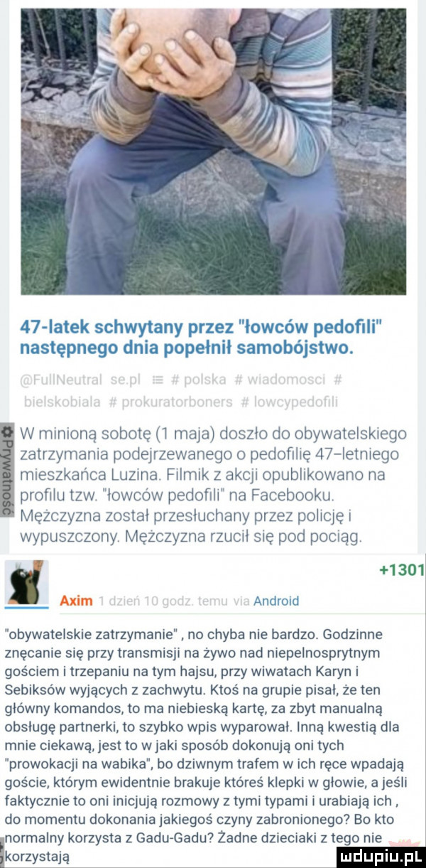 iatek schwytany przez łowców pedofili następnego dnia popełnił samobójstwo. w minioną sobotę i maja doszło do obywatelskiego zatrzymania podejrzewanego o pedofilię    letniego mieszkańca luzma filmik z akcji opublikowano na profilu tlw łowców pedofili na facebooku mężczyzna został przesłuchany przez połleę wypuszczony mężczyzna rzucil się pod pocnag      alim android obywatelskie zatrzymanie. no chyba nie bardzo godzinne znęcanie się przy transmisji na zywo nad niepelnospry trym gościem i trzepaniu na tym hajsu przy wiwatach karyn i sebiksów wyjących z zachwytu. ktoś na grupie pisał że ten główny komandos to ma niebieską kartę za zbyt manualną obsługę partnerki to szybko wpis wyparował. inną kwestia dla mnie ciekawą jest to wjakł sposób dokonują oni tych prowokacji na wabika. bo dziwnym trafem wach ręce wpadają goście którym ewidentnie brakuje któreś klepki w głowie a jeśli faktycznie to oni inicjują rozmowy z tymi typami i urabiaja ich do momentu dokonaniajakiegoś czyny zabronionego bo kto normalny korzysta z gadu gadu żadne dzieciaki złego nie