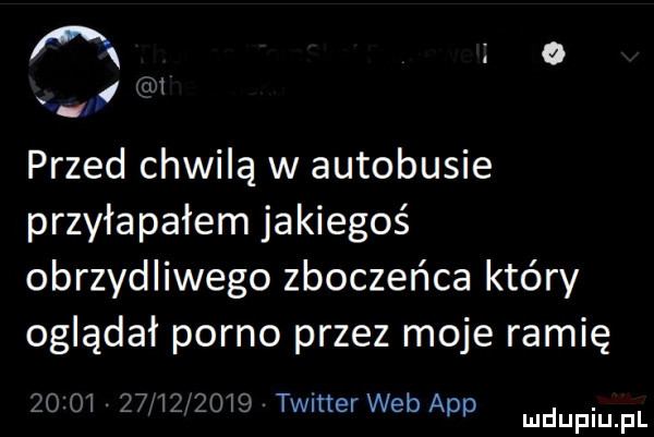 przed chwilą w autobusie przała piłem jakiegoś obrzydliwego zboczeńca który oglądał porno przez moje ramię zcio    l    l  twitterwebapp ludupiupl