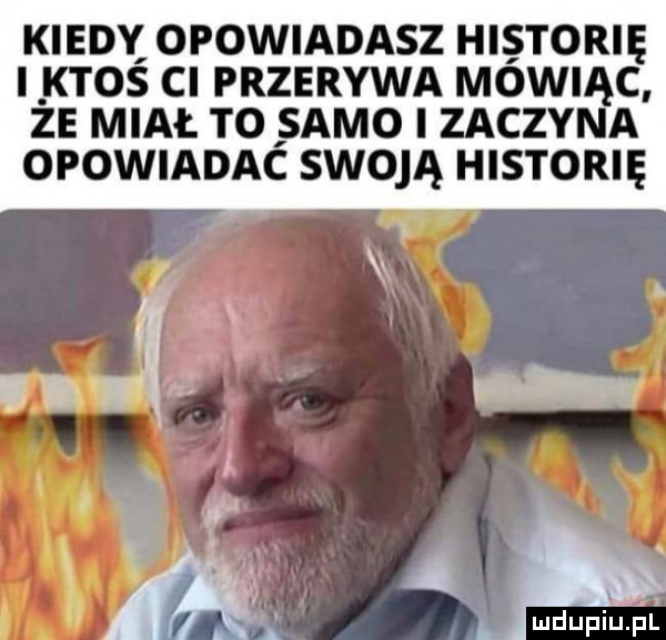 kiedy opowiadasz historię ktos cl przerywa mówiąc ze miał to samo i zaczyna opowiadac swoją historię mdupiuil