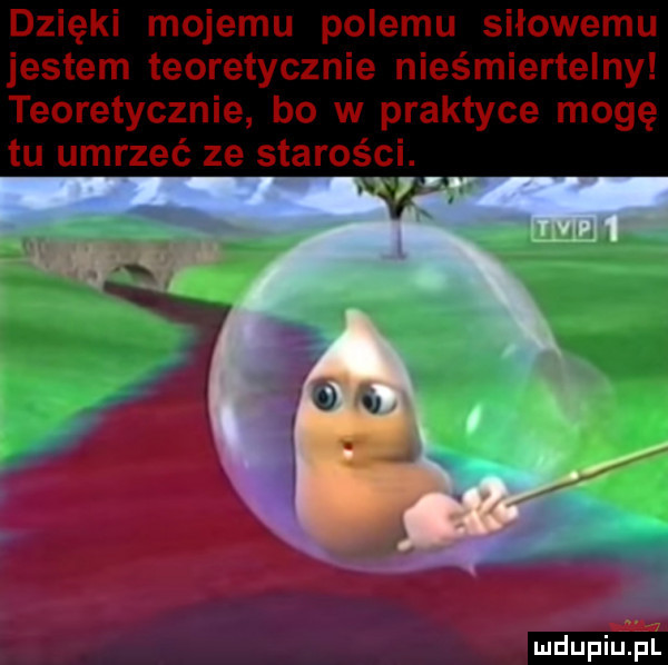 dzięki mojemu pelemu siłowemu jestem teoretycznie nieśmiertelny teoretycznie bo w praktyce mogę tu umrzeć ze starości. ludu iu. l