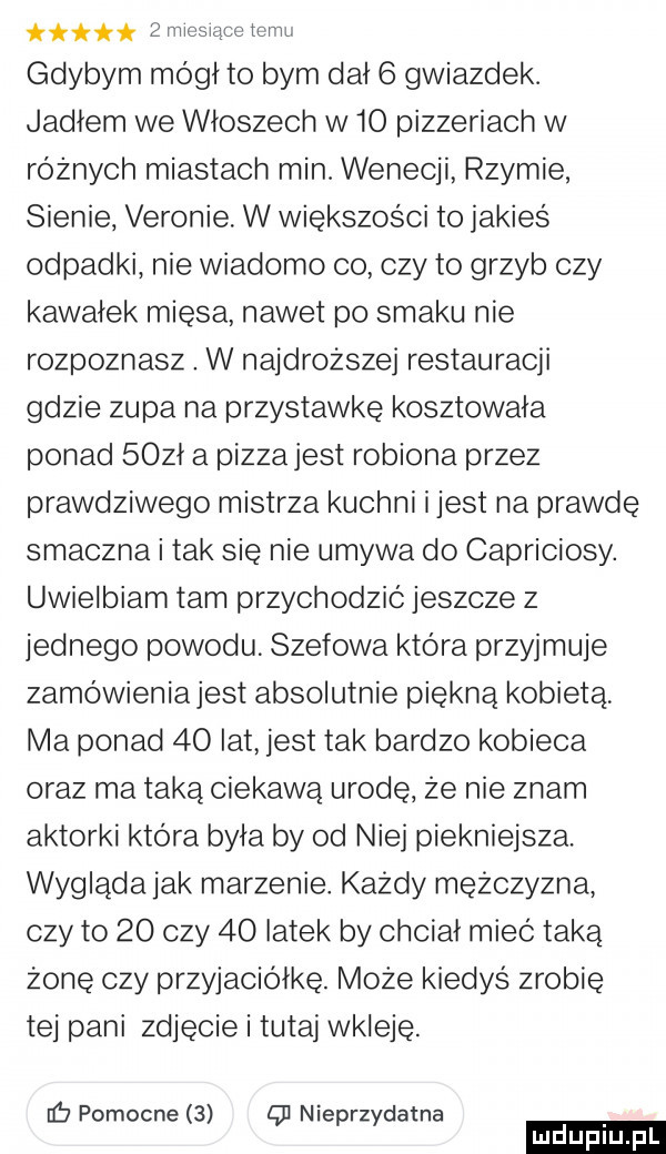 it   miesace tam gdybym módl to bym dal   gwiazdek. jadlem we wloszech w    pizzeriach w różnych miastach min. wenecji rzymie sienie verenie. w większości to jakies odpadki nie wiadomo    czy to grzyb czy kawałek mięsa nawet po smaku nie rozpoznasz. w najdroższej restauracji gdzie zupa na przystawkę kosztowała ponad   żł a pizzajest robiona przez prawdziwego mistrza kuchni i jest na prawdę smaczna i tak się nie umywa do capriciosy. uwielbiam tam przychodzic jeszcze z jednego powodu szefowa ktora przyjmuje zamówieniajest absolutnie piękną kobietą lwia ponad    lat jest tak bardzo kobieca oraz ma taką ciekawa urodę że nie znam aktorki która była by od niej piekniejsza. wygląda jak marzenie każdy mężczyzna czy to    czy    latek by chciał mieć taką żonę czy przyjaciółkę. może kiedyś zrobie tej pani zdjęcie i tutaj wkleje. ib pomocne   q  nieprzydatna ludu iu. l