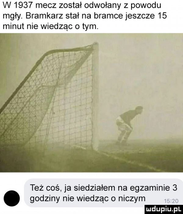 w      mecz został odwołany z powodu mgły bramkarz stał na bramce jeszcze    minut nie wiedząc o tym. też coś ja siedziałem na egzaminie   godziny nie wiedząc o niczym