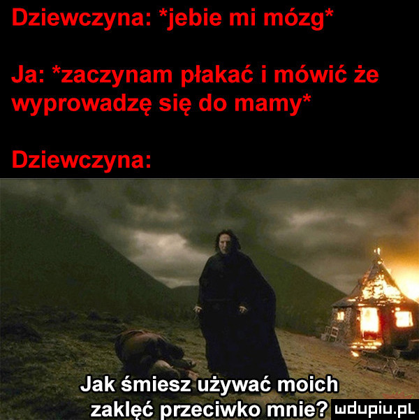 dziewczyna jebie mi mózg ja zaczynam płakać i mówić że wyprowadzę się do mamy dziewczyna. jak śmiesz tużywąghm zaklęć przeciwko mai