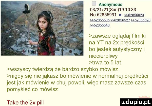 anonymous          sun          no                   agasems          egasesza          zawsze oglądaj ﬁlmiki na yt na  x prędkości ho jesteś autystyczny i niecierpliwy trwa to   lat wszyscy twierdzą że bardzo szybko mówisz nigdy się nie jąkasz bo mówienie w normalnej prędkości jest jak mówienie w chuj poonl więc masz zawsze czas pomyśleć co mówisz take tee  x pall