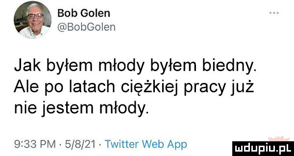 bob golen h bobgoien jak byłem młody byłem biedny. ale po iktach ciężkiej pracy już nie jestem młody.      pm        twitter web aap