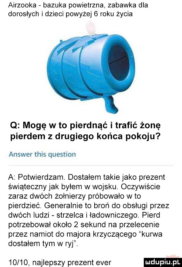 airzooka bazuka powietrzna zabawka dla dorosłych i dzieci powyżej   roku życia q mogę w to pierdnąć i trafić żonę pierdem z drugiego końca pokoju answer tais question a potwierdzam. dostałem takie jako prezent świąteczny jak byłem w wojsku oczywiście zaraz dwóch żołnierzy próbowało w to pierdzieć. generalnie to broń do obsługi przez dwóch ludzi strzelca i ładowniczego. pierd potrzebowal około   sekund na przelecenie przez namiot do majora krzyczącego kurwa dostałem tym w ryj.       najlepszy prezent eger