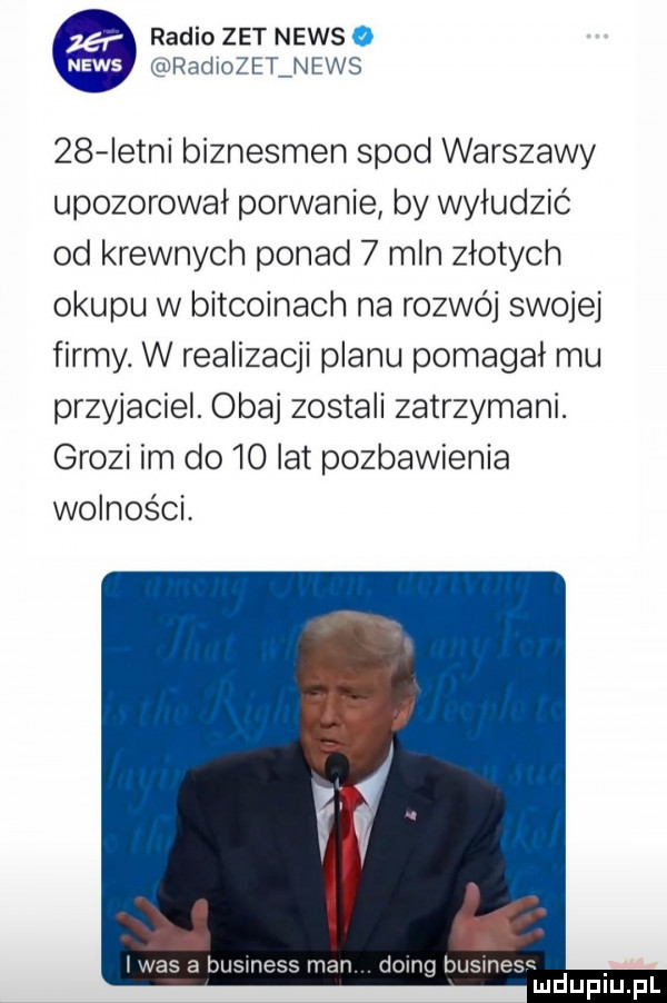 radio zet news o radiole lnews    istni biznesmen spod warszawy upozorował porwanie by wyłudzić od krewnych ponad   mln złotych okupu w bitcoinach na rozwój swojej firmy. w realizacji planu pomagał mu przyjaciel obaj zostali zatrzymani. grozi im do    lat pozbawienia wolności. lias a business man doing business mduplu pl