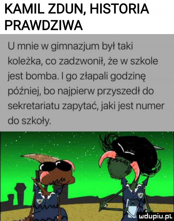 kamil zdun historia prawdziwa u mnie w gimnazjum był taki koleżka co zadzwonił że w szkole jest bomba. i go złapali godzinę później bo najpierw przyszedł do sekretariatu zapytać jaki jest numer do szkoły. ludupiu. pl