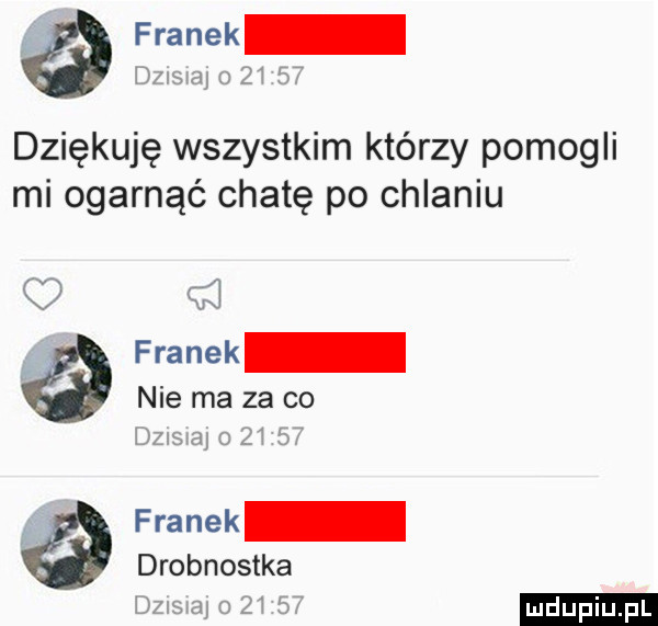 franek dznswaj       dziękuję wszystkim którzy pomogli mi ogarnąć chatę po chlaniu franek nie ma za co       o       franek drobnostka       o