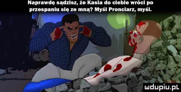 naprawdę sądzisz żo kasi do clohlo wróul po pnospanlu się ze mną myśl pronelarz myśl