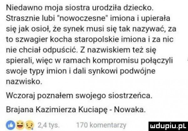 niedawno moja siostra urodziła dziecko. strasznie lubi nowoczesne imiona i upierala się jak osiol że synek musi się tak nazywać za to szwagier kocha staropolskie imiona i za nic nie chcial odpuścić. z nazwiskiem też się spierali więc w ramach kompromisu połączyli swoje typy imion i dali synkowi podwójne nazwisko. wczoraj poznalem swojego siostrzeńca. brajana kazimierza kuciapę nowaka. o