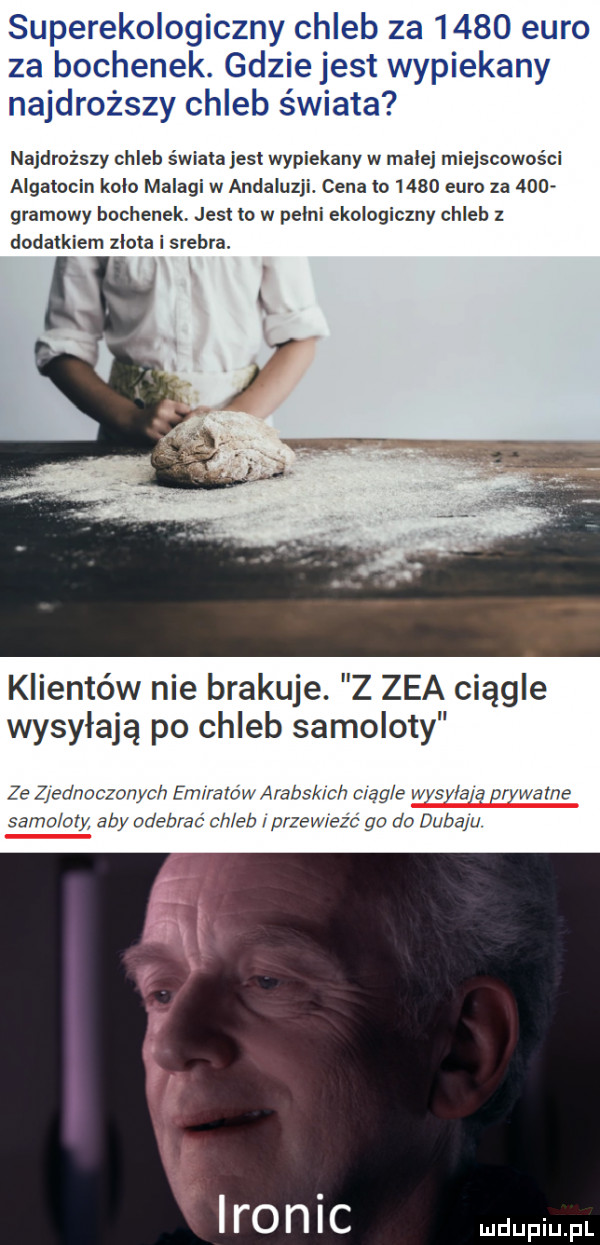 superekologiczny chleb za      euro za bochenek. gdzie jest wypiekany najdroższy chleb świata najdroższy chleb świata jest wypiekany w małej miejscowości aigatocin kolo malagi w andaluzji. cena to      euro za      gramowy bochenek. jest to w pelni ekologiczny chleb z dodatkiem zlota i srebra klientów nie brakuje. z zea ciągle wysyłają po chleb samoloty ze z ednoczonych emiratów aralsk ch ciąg e wysyla ą prywatne samoloty aby odebrać chleb przewieźć go do dubaju er n i c