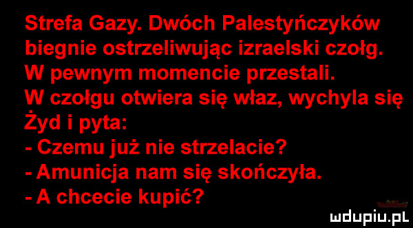 strefa gazy. dwóch palestyńczyków biegnie ostrzeliwując izraelski czołg. w pewnym momencie przestali. w czolgu otwiera się wlaz wychyla się żyd i pyta czemu już nie strzelacie amunicja nam się skończyła. a chcecie kupić