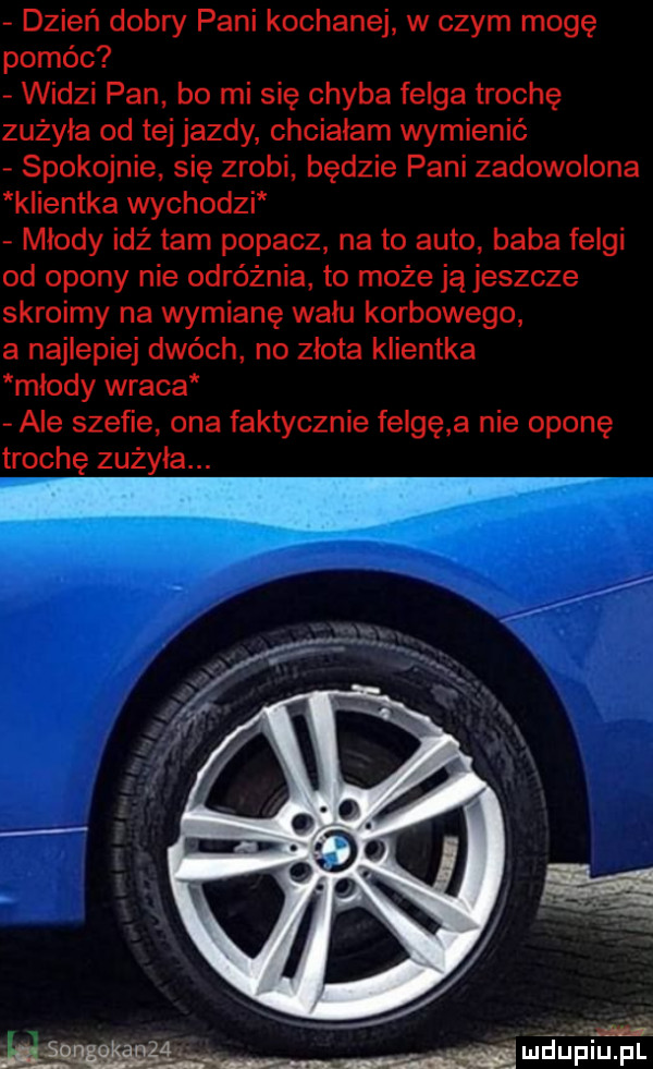 dzień dobry pani kochanej w czym mogę pomóc widzi pan bo mi się chyba felga trochę zużyła od tej jazdy chcialam wymienić spokojnie się zrobi będzie pani zadowolona klientka wychodzi młody idż tam popacz na to auto baba felgi od opony nie odróżnia to może ją jeszcze skroimy na wymianę wału korbowego a najlepiej dwóch no zlota klientka mlody wraca ale szefie ona faktycznie felgę a nie oponę trochę zużyła