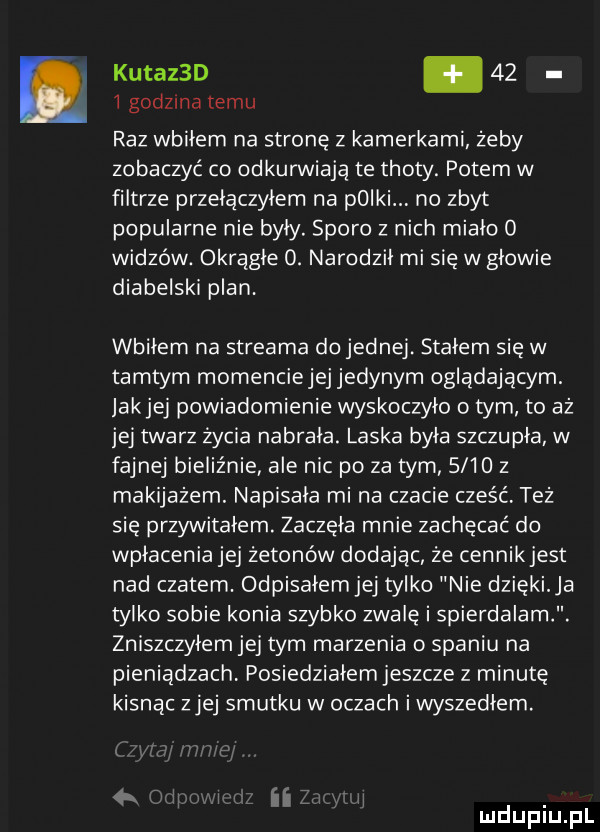 kutazbd.      godzina temu raz wbiłem na stronę z kamerkami żeby zobaczyć co odkurwiają te troty. potem w filtrze przełączyłem na polki. no zbyt popularne nie były. sporo z nich miało o widzów. okrągłe o. narodził mi się w głowie diabelski plan. wbiłem na streama do jednej. stałem się w tamtym momenciejej jedynym oglądającym. jakiej powiadomienie wyskoczyło o tym to aż jej twarz życia nabrała. laska była szczupła w fajnej bieliźnie ale nic po za tym      z makijażem. napisała mi na czacie cześć też się przywitałem. zaczęła mnie zachęcać do wpłacenia jej żetonów dodając że cennikjest nad czatem. odpisałemjej tylko nie dzieki a tylko sobie konia szybko zwalę i spierdalam. zniszczylemjej tym marzenia spaniu na pieniadzach posiedziałem jeszcze z minutę kisnac ziej smutku w oczach iwyszedłem